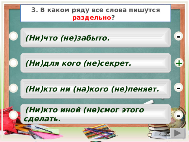 3. В каком ряду все слова пишутся раздельно ?   (Ни)что (не)забыто. -  (Ни)для кого (не)секрет. +  (Ни)кто ни (на)кого (не)пеняет. -  (Ни)кто иной (не)смог этого сделать. -  