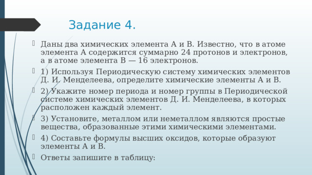 Задание 4. Даны два химических элемента А и В. Известно, что в атоме элемента А содержится суммарно 24 протонов и электронов, а в атоме элемента В — 16 электронов. 1) Используя Периодическую систему химических элементов Д. И. Менделеева, определите химические элементы А и В. 2) Укажите номер периода и номер группы в Периодической системе химических элементов Д. И. Менделеева, в которых расположен каждый элемент. 3) Установите, металлом или неметаллом являются простые вещества, образованные этими химическими элементами. 4) Составьте формулы высших оксидов, которые образуют элементы А и В.  Ответы запишите в таблицу:  