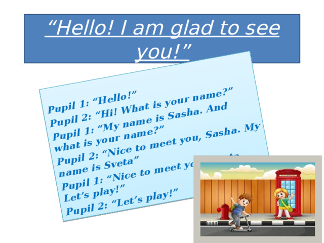 Pupil 1: “Hello!” Pupil 2: “Hi! What is your name?” Pupil 1: “My name is Sasha. And what is your name?” Pupil 2: “Nice to meet you, Sasha. My name is Sveta” Pupil 1: “Nice to meet you, Sveta. Let’s play!” Pupil 2: “Let’s play!” “ Hello! I am glad to see you!” 
