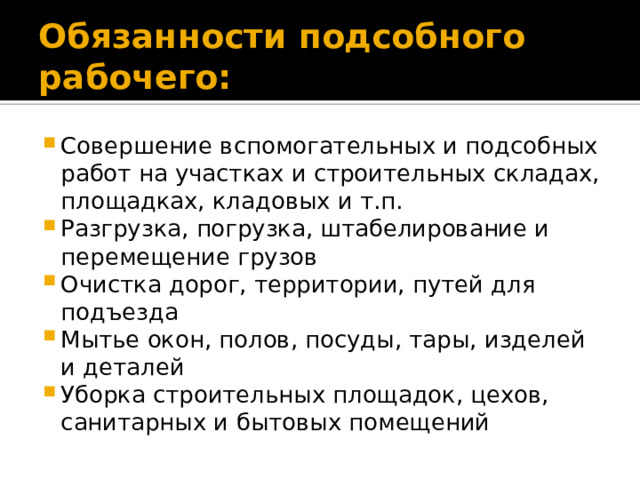 Обязанности подсобного рабочего: Совершение вспомогательных и подсобных работ на участках и строительных складах, площадках, кладовых и т.п. Разгрузка, погрузка, штабелирование и перемещение грузов Очистка дорог, территории, путей для подъезда Мытье окон, полов, посуды, тары, изделей и деталей Уборка строительных площадок, цехов, санитарных и бытовых помещений 