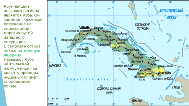Крупнейшим островом региона является Куба. Он занимает ключевое положение на пересечении морских путей Западного полушария. С самолета остров похож на зеленую ящерицу. Называют Кубу «Антильской жемчужиной» за красоту природы, чудесный климат, плодородные почвы.   