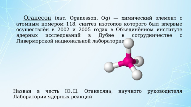 Оганесон (лат. Oganesson, Og) — химический элемент с атомным номером 118, синтез изотопов которого был впервые осуществлён в 2002 и 2005 годах в Объединённом институте ядерных исследований в Дубне в сотрудничестве с Ливерморской национальной лабораторией. Назван в честь Ю. Ц. Оганесяна, научного руководителя Лаборатории ядерных реакций 