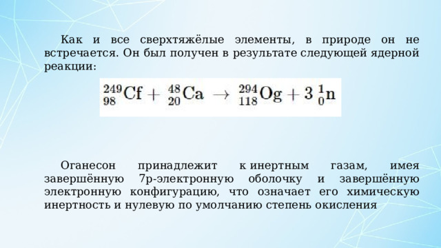 Как и все сверхтяжёлые элементы, в природе он не встречается. Он был получен в результате следующей ядерной реакции: Оганесон принадлежит к инертным газам, имея завершённую 7p-электронную оболочку и завершённую электронную конфигурацию, что означает его химическую инертность и нулевую по умолчанию степень окисления 