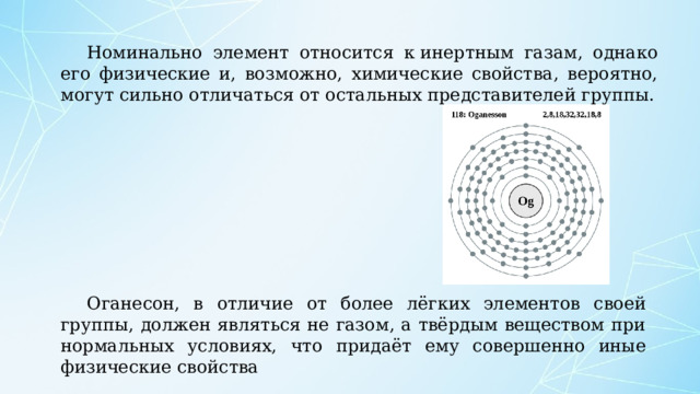 Номинально элемент относится к инертным газам, однако его физические и, возможно, химические свойства, вероятно, могут сильно отличаться от остальных представителей группы. Оганесон, в отличие от более лёгких элементов своей группы, должен являться не газом, а твёрдым веществом при нормальных условиях, что придаёт ему совершенно иные физические свойства 