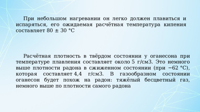 При небольшом нагревании он легко должен плавиться и испаряться, его ожидаемая расчётная температура кипения составляет 80 ± 30 °C Расчётная плотность в твёрдом состоянии у оганесона при температуре плавления составляет около 5 г/см3. Это немного выше плотности радона в сжиженном состоянии (при −62 °C), которая составляет 4,4 г/см3. В газообразном состоянии оганесон будет похож на радон: тяжёлый бесцветный газ, немного выше по плотности самого радона 