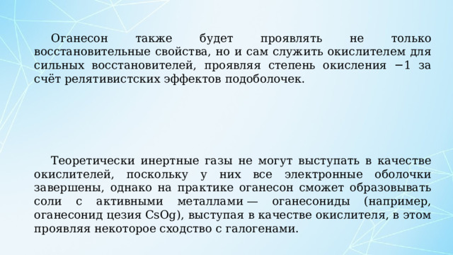 Оганесон также будет проявлять не только восстановительные свойства, но и сам служить окислителем для сильных восстановителей, проявляя степень окисления −1 за счёт релятивистских эффектов подоболочек. Теоретически инертные газы не могут выступать в качестве окислителей, поскольку у них все электронные оболочки завершены, однако на практике оганесон сможет образовывать соли с активными металлами — оганесониды (например, оганесонид цезия CsOg), выступая в качестве окислителя, в этом проявляя некоторое сходство с галогенами. 
