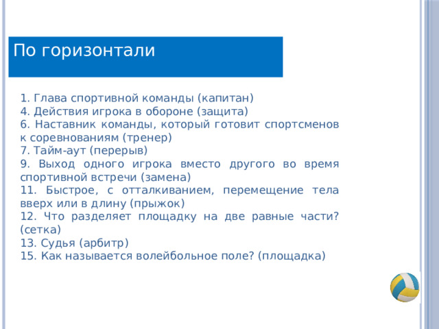 По горизонтали 1. Глава спортивной команды (капитан) 4. Действия игрока в обороне (защита) 6. Наставник команды, который готовит спортсменов к соревнованиям (тренер) 7. Тайм-аут (перерыв) 9. Выход одного игрока вместо другого во время спортивной встречи (замена) 11. Быстрое, с отталкиванием, перемещение тела вверх или в длину (прыжок) 12. Что разделяет площадку на две равные части? (сетка) 13. Судья (арбитр) 15. Как называется волейбольное поле? (площадка) 