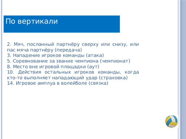 По вертикали 2. Мяч, посланный партнёру сверху или снизу, или пас мяча партнёру (передача) 3. Нападение игроков команды (атака) 5. Соревнование за звание чемпиона (чемпионат) 8. Место вне игровой площадки (аут) 10. Действия остальных игроков команды, когда кто-то выполняет нападающий удар (страховка) 14. Игровое амплуа в волейболе (связка) 