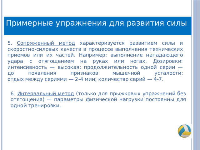 Примерные упражнения для развития силы 5. Сопряженный метод характеризуется развитием силы и скоростно-силовых качеств в процессе выполнения технических приемов или их частей. Например: выполнение нападающего удара с отягощением на руках или ногах. Дозировки: интенсивность — высокая; продолжительность одной серии — до появления признаков мышечной усталости;  отдых между сериями — 2-4 мин; количество серий — 4-7. 6. Интервальный метод (только для прыжковых упражнений без отягощения) — параметры физической нагрузки постоянны для одной тренировки. 