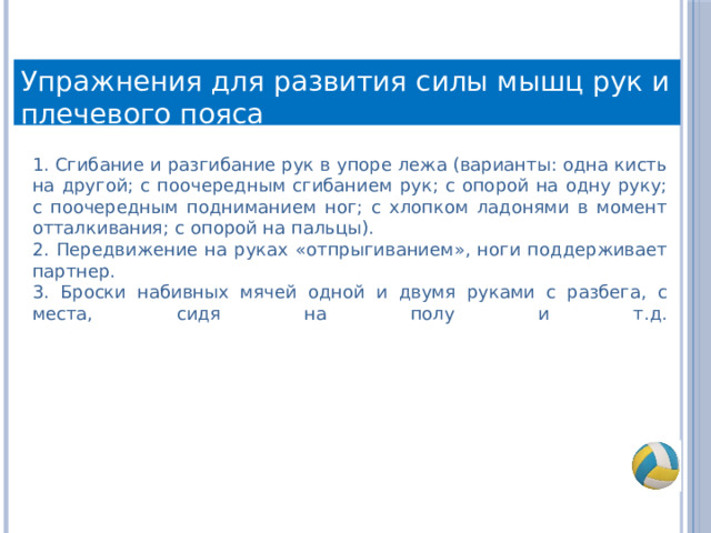 Упражнения для развития силы мышц рук и плечевого пояса 1. Сгибание и разгибание рук в упоре лежа (варианты: одна кисть на другой; с поочередным сгибанием рук; с опорой на одну руку; с поочередным подниманием ног; с хлопком ладонями в момент отталкивания; с опорой на пальцы). 2. Передвижение на руках «отпрыгиванием», ноги поддерживает партнер.  3. Броски набивных мячей одной и двумя руками с разбега, с места, сидя на полу и т.д.   