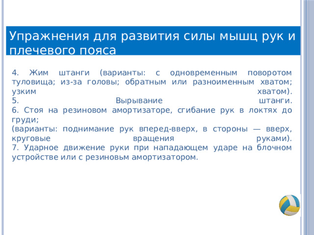 Упражнения для развития силы мышц рук и плечевого пояса 4. Жим штанги (варианты: с одновременным поворотом туловища; из-за головы; обратным или разноименным хватом; узким хватом).  5. Вырывание штанги.  6. Стоя на резиновом амортизаторе, сгибание рук в локтях до груди;  (варианты: поднимание рук вперед-вверх, в стороны — вверх, круговые вращения руками).  7. Ударное движение руки при нападающем ударе на блочном устройстве или с резиновьм амортизатором. 