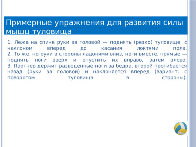 Примерные упражнения для развития силы мышц туловища 1. Лежа на спине руки за головой — поднять (резко) туловище, с наклоном вперед до касания локтями пола.  2. То же, но руки в стороны ладонями вниз, ноги вместе, прямые — поднять ноги вверх и опустить их вправо, затем влево.  3. Партнер держит разведенные ноги за бедра, второй прогибается назад (руки за головой) и наклоняется вперед (вариант: с поворотом туловища в стороны).   