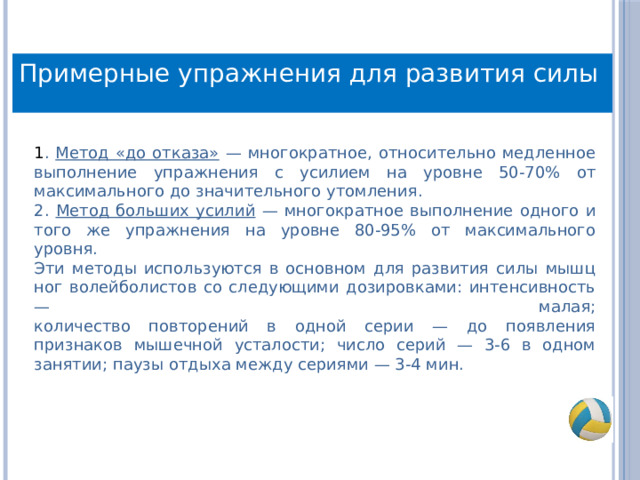 Примерные упражнения для развития силы 1 . Метод «до отказа» — многократное, относительно медленное выполнение упражнения с усилием на уровне 50-70% от максимального до значительного утомления. 2. Метод больших усилий — многократное выполнение одного и того же упражнения на уровне 80-95% от максимального уровня.  Эти методы используются в основном для развития силы мышц ног волейболистов со следующими дозировками: интенсивность — малая;  количество повторений в одной серии — до появления признаков мышечной усталости; число серий — 3-6 в одном занятии; паузы отдыха между сериями — 3-4 мин. 