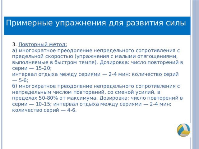 Примерные упражнения для развития силы 3. Повторный метод:  а) многократное преодоление непредельного сопротивления с предельной скоростью (упражнения с малыми отягощениями, выполняемые в быстром темпе). Дозировка: число повторений в серии — 15-20;  интервал отдыха между сериями — 2-4 мин; количество серий — 5-6;  б) многократное преодоление непредельного сопротивления с непредельным числом повторений, со сменой усилий, в пределах 50-80% от максимума. Дозировка: число повторений в серии — 10-15; интервал отдыха между сериями — 2-4 мин; количество серий — 4-6. 