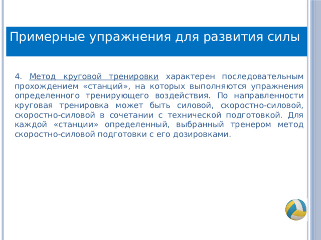 Примерные упражнения для развития силы 4. Метод круговой тренировки характерен последовательным прохождением «станций», на которых выполняются упражнения определенного тренирующего воздействия. По направленности круговая тренировка может быть силовой, скоростно-силовой, скоростно-силовой в сочетании с технической подготовкой. Для каждой «станции» определенный, выбранный тренером метод скоростно-силовой подготовки с его дозировками. 