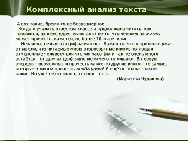 Комплексный анализ текста  А вот такие. Время-то не безразмерное.  Когда я училась в шестом классе и продолжала читать, как говорится, запоем, вдруг вычитала где-то, что человек за жизнь может прочесть, кажется, не более 10 тысяч книг.  Неважно, точная это цифра или нет. Важно то, что я пришла в ужас от мысли, что читаемые мною второсортные книги, поглощая отмеренные человеку для чтения часы (их и так не очень много остаётся – от других дел), явно меня чего-то лишают. В первую очередь – возможности прочесть какие-то другие книги – те самые, которые в жизни прочесть необходимо ! Я ещё не знала толком – какие. Но уже точно знала, что они – есть.  (Мариэтта Чудакова) 