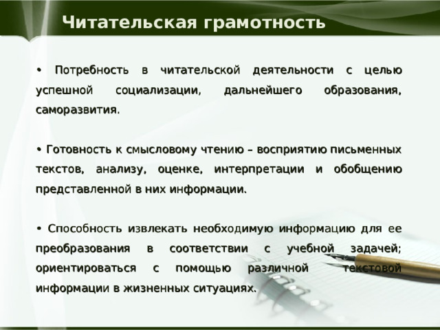 Читательская грамотность • Потребность в читательской деятельности с целью успешной социализации, дальнейшего образования, саморазвития. • Готовность к смысловому чтению – восприятию письменных текстов, анализу, оценке, интерпретации и обобщению представленной в них информации. • Способность извлекать необходимую информацию для ее преобразования в соответствии с учебной задачей; ориентироваться с помощью различной текстовой информации в жизненных ситуациях. 