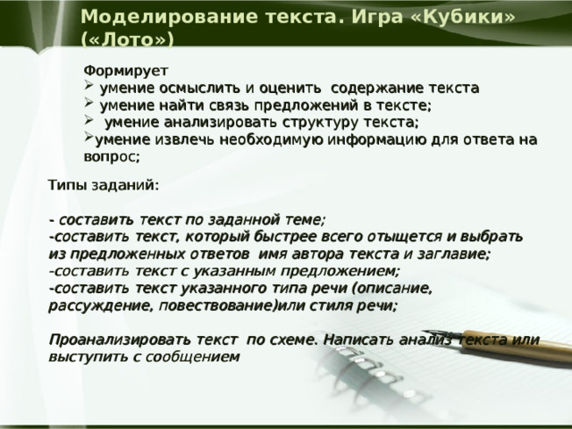 Моделирование текста. Игра «Кубики» («Лото») Формирует  умение осмыслить и оценить содержание текста  умение найти связь предложений в тексте;  умение анализировать структуру текста; умение извлечь необходимую информацию для ответа на вопрос; Типы заданий: - составить текст по заданной теме; -составить текст, который быстрее всего отыщется и выбрать из предложенных ответов  имя автора текста и заглавие; -составить текст с указанным предложением; -составить текст указанного типа речи (описание, рассуждение, повествование)или стиля речи;  Проанализировать текст  по схеме. Написать анализ текста или выступить с сообщением   