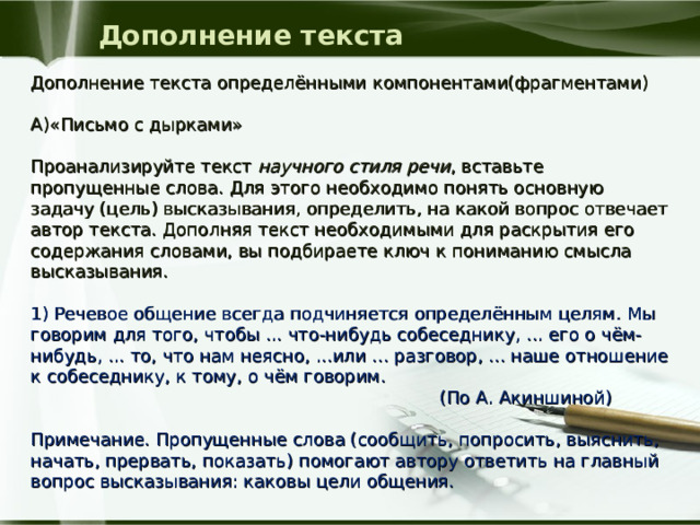 Дополнение текста Дополнение текста определёнными компонентами(фрагментами) А)«Письмо с дырками» Проанализируйте текст научного стиля речи , вставьте пропущенные слова. Для этого необходимо понять основную задачу (цель) высказывания, определить, на какой вопрос отвечает автор текста. Дополняя текст необходимыми для раскрытия его содержания словами, вы подбираете ключ к пониманию смысла высказывания. 1) Речевое общение всегда подчиняется определённым целям. Мы говорим для того, чтобы ... что-нибудь собеседнику, ... его о чём-нибудь, ... то, что нам неясно, ...или ... разговор, ... наше отношение к собеседнику, к тому, о чём говорим.  (По А. Акиншиной)  Примечание. Пропущенные слова (сообщить, попросить, выяснить, начать, прервать, показать) помогают автору ответить на главный вопрос высказывания: каковы цели общения. 