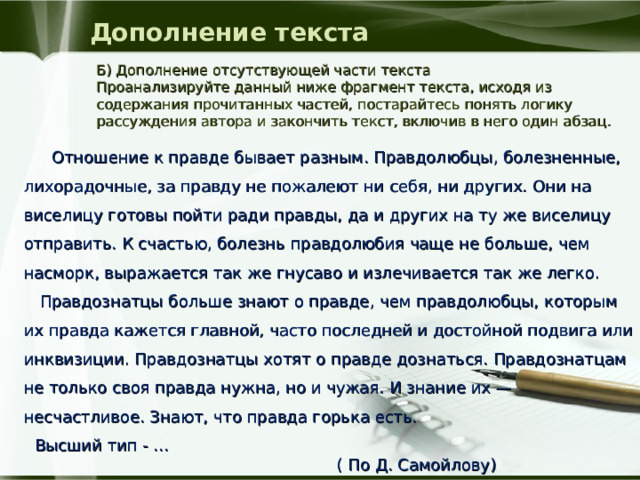 Дополнение текста Б) Дополнение отсутствующей части текста Проанализируйте данный ниже фрагмент текста, исходя из содержания прочитанных частей, постарайтесь понять логику рассуждения автора и закончить текст, включив в него один абзац.  Отношение к правде бывает разным. Правдолюбцы, болезненные, лихорадочные, за правду не пожалеют ни себя, ни других. Они на виселицу готовы пойти ради правды, да и других на ту же виселицу отправить. К счастью, болезнь правдолюбия чаще не больше, чем насморк, выражается так же гнусаво и излечивается так же легко.  Правдознатцы больше знают о правде, чем правдолюбцы, которым их правда кажется главной, часто последней и достойной подвига или инквизиции. Правдознатцы хотят о правде дознаться. Правдознатцам не только своя правда нужна, но и чужая. И знание их — несчастливое. Знают, что правда горька есть. Высший тип - ...  ( По Д. Самойлову)   