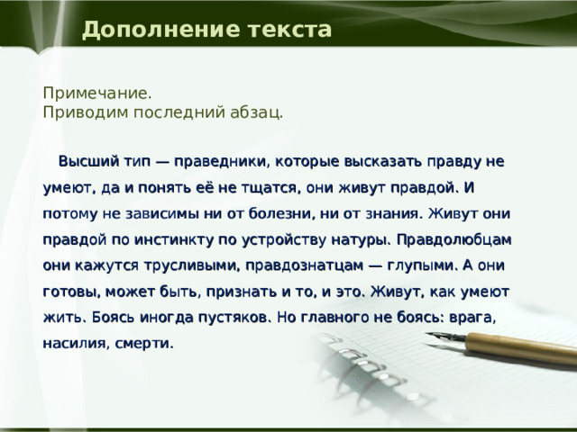 Дополнение текста Примечание. Приводим последний абзац.  Высший тип — праведники, которые высказать правду не умеют, да и понять её не тщатся, они живут правдой. И потому не зависимы ни от болезни, ни от знания. Живут они правдой по инстинкту по устройству натуры. Правдолюбцам они кажутся трусливыми, правдознатцам — глупыми. А они готовы, может быть, признать и то, и это. Живут, как умеют жить. Боясь иногда пустяков. Но главного не боясь: врага, насилия, смерти. 