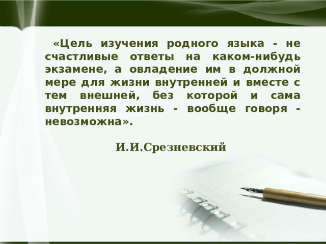  «Цель изучения родного языка - не счастливые ответы на каком-нибудь экзамене, а овладение им в должной мере для жизни внутренней и вместе с тем внешней, без которой и сама внутренняя жизнь - вообще говоря - невозможна».   И.И.Срезневский  