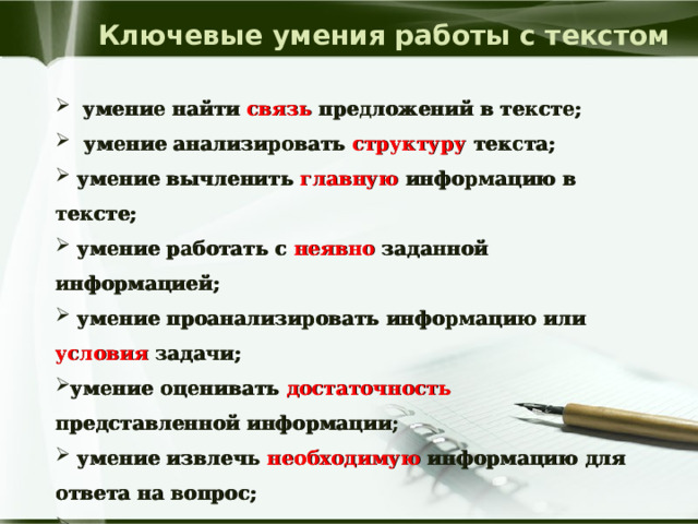 Ключевые умения работы с текстом  умение найти связь предложений в тексте;  умение анализировать структуру текста;  умение вычленить главную информацию в тексте;  умение работать с неявно заданной информацией;  умение проанализировать информацию или условия задачи; умение оценивать достаточность представленной информации;  умение извлечь необходимую информацию для ответа на вопрос;  умение устно и письменно осмысливать и оценивать полученную информацию. 