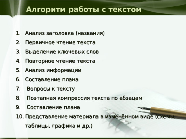 Алгоритм работы с текстом Анализ заголовка (названия) Первичное чтение текста Выделение ключевых слов Повторное чтение текста Анализ информации Составление плана  Вопросы к тексту  Поэтапная компрессия текста по абзацам  Составление плана Представление материала в изменённом виде (схемы, таблицы, графика и др.) 