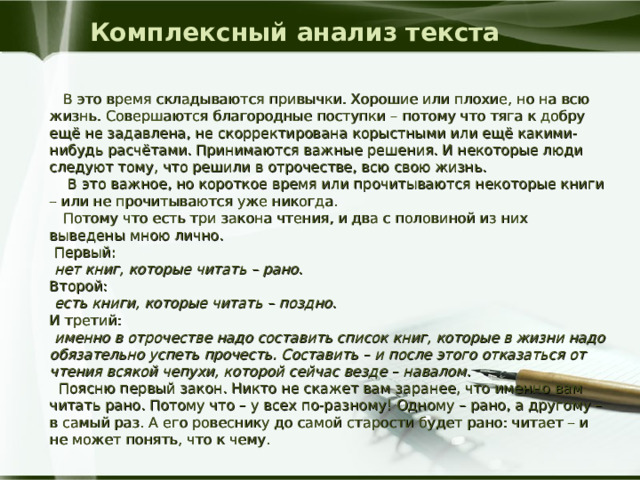 Комплексный анализ текста  В это время складываются привычки. Хорошие или плохие, но на всю жизнь. Совершаются благородные поступки – потому что тяга к добру ещё не задавлена, не скорректирована корыстными или ещё какими-нибудь расчётами. Принимаются важные решения. И некоторые люди следуют тому, что решили в отрочестве, всю свою жизнь.  В это важное, но короткое время или прочитываются некоторые книги – или не прочитываются уже никогда.  Потому что есть три закона чтения, и два с половиной из них выведены мною лично.  Первый:  нет книг, которые читать – рано . Второй:  есть книги, которые читать – поздно . И третий:  именно в отрочестве надо составить список книг, которые в жизни надо обязательно успеть прочесть. Составить – и после этого отказаться от чтения всякой чепухи, которой сейчас везде – навалом.  Поясню первый закон. Никто не скажет вам заранее, что именно вам читать рано. Потому что – у всех по-разному! Одному – рано, а другому – в самый раз. А его ровеснику до самой старости будет рано: читает – и не может понять, что к чему. 