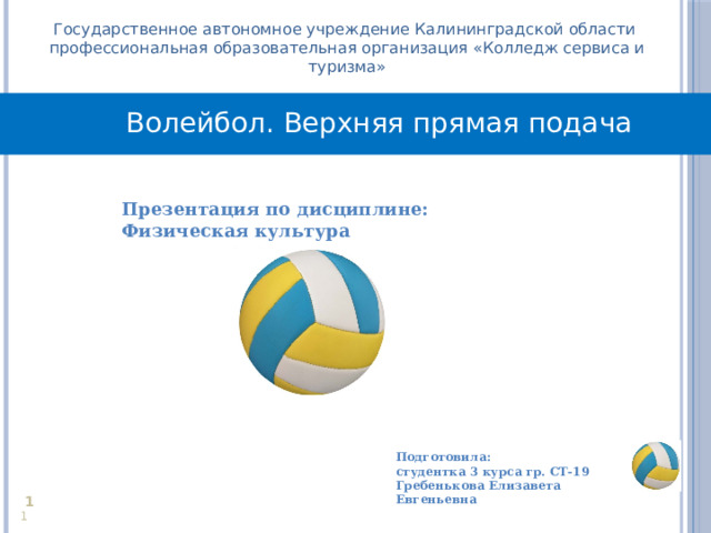 Государственное автономное учреждение Калининградской области профессиональная образовательная организация «Колледж сервиса и туризма» Волейбол. Верхняя прямая подача Презентация по дисциплине: Физическая культура  Подготовила: студентка 3 курса гр. СТ-19 Гребенькова Елизавета Евгеньевна     