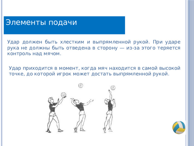 Элементы подачи Удар должен быть хлестким и выпрямленной рукой. При ударе рука не должны быть отведена в сторону — из-за этого теряется контроль над мячом. Удар приходится в момент, когда мяч находится в самой высокой точке, до которой игрок может достать выпрямленной рукой. 