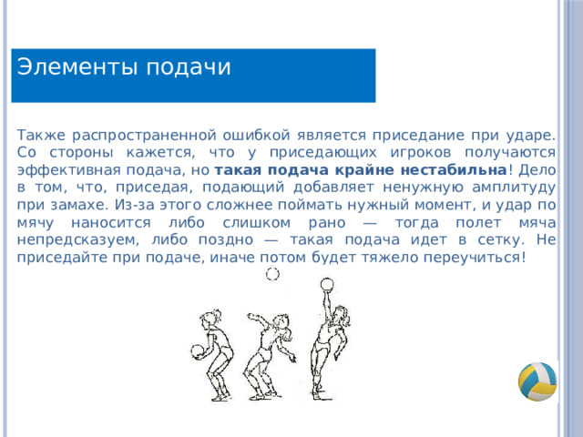 Элементы подачи Также распространенной ошибкой является приседание при ударе. Со стороны кажется, что у приседающих игроков получаются эффективная подача, но такая подача крайне нестабильна ! Дело в том, что, приседая, подающий добавляет ненужную амплитуду при замахе. Из-за этого сложнее поймать нужный момент, и удар по мячу наносится либо слишком рано — тогда полет мяча непредсказуем, либо поздно — такая подача идет в сетку. Не приседайте при подаче, иначе потом будет тяжело переучиться! 