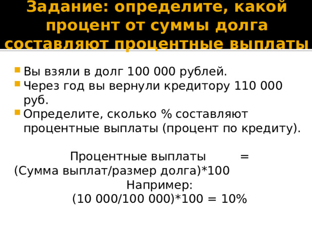 Задание: определите, какой процент от суммы долга составляют процентные выплаты Вы взяли в долг 100 000 рублей. Через год вы вернули кредитору 110 000 руб. Определите, сколько % составляют процентные выплаты (процент по кредиту). Процентные выплаты = (Сумма выплат/размер долга)*100 Например: (10 000/100 000)*100 = 10% 