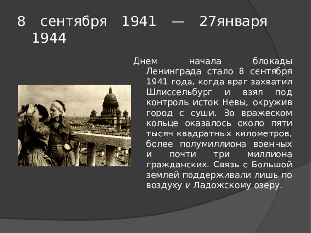8 сентября 1941 — 27января  1944 Днем начала блокады Ленинграда стало 8 сентября 1941 года, когда враг захватил Шлиссельбург и взял под контроль исток Невы, окружив город с суши. Во вражеском кольце оказалось около пяти тысяч квадратных километров, более полумиллиона военных и почти три миллиона гражданских. Связь с Большой землей поддерживали лишь по воздуху и Ладожскому озеру. 