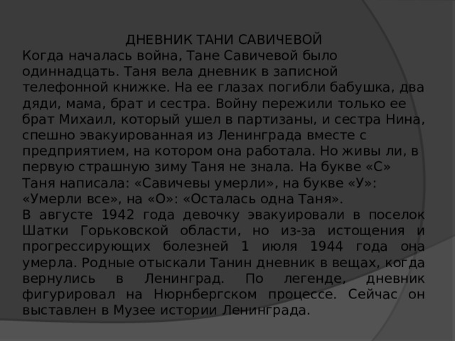 ДНЕВНИК ТАНИ САВИЧЕВОЙ Когда началась война, Тане Савичевой было одиннадцать. Таня вела дневник в записной телефонной книжке. На ее глазах погибли бабушка, два дяди, мама, брат и сестра. Войну пережили только ее брат Михаил, который ушел в партизаны, и сестра Нина, спешно эвакуированная из Ленинграда вместе с предприятием, на котором она работала. Но живы ли, в первую страшную зиму Таня не знала. На букве «С» Таня написала: «Савичевы умерли», на букве «У»: «Умерли все», на «О»: «Осталась одна Таня». В августе 1942 года девочку эвакуировали в поселок Шатки Горьковской области, но из-за истощения и прогрессирующих болезней 1 июля 1944 года она умерла. Родные отыскали Танин дневник в вещах, когда вернулись в Ленинград. По легенде, дневник фигурировал на Нюрнбергском процессе. Сейчас он выставлен в Музее истории Ленинграда. 