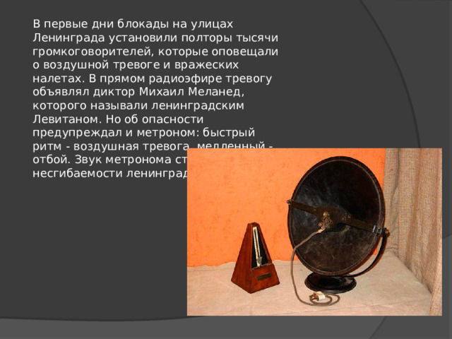 В первые дни блокады на улицах Ленинграда установили полторы тысячи громкоговорителей, которые оповещали о воздушной тревоге и вражеских налетах. В прямом радиоэфире тревогу объявлял диктор Михаил Меланед, которого называли ленинградским Левитаном. Но об опасности предупреждал и метроном: быстрый ритм - воздушная тревога, медленный - отбой. Звук метронома стал символом несгибаемости ленинградцев. 
