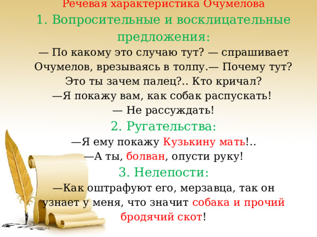 Речевая характеристика Очумелова  1. Вопросительные и восклицательные предложения:  — По какому это случаю тут? — спрашивает Очумелов, врезываясь в толпу.— Почему тут? Это ты зачем палец?.. Кто кричал?  —Я покажу вам, как собак распускать!   — Не рассуждать!  2. Ругательства:  —Я ему покажу Кузькину мать !..  —А ты, болван , опусти руку!  3. Нелепости:  —Как оштрафуют его, мерзавца, так он узнает у меня, что значит собака и прочий бродячий скот !   