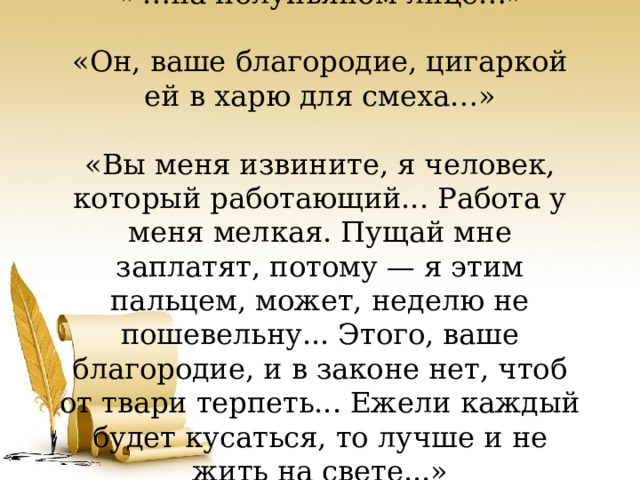 « …на полупьяном лице…»   «Он, ваше благородие, цигаркой ей в харю для смеха…»     «Вы меня извините, я человек, который работающий... Работа у меня мелкая. Пущай мне заплатят, потому — я этим пальцем, может, неделю не пошевельну... Этого, ваше благородие, и в законе нет, чтоб от твари терпеть... Ежели каждый будет кусаться, то лучше и не жить на свете...»   