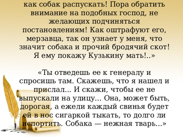 «Я этого так не оставлю. Я покажу вам, как собак распускать! Пора обратить внимание на подобных господ, не желающих подчиняться постановлениям! Как оштрафуют его, мерзавца, так он узнает у меня, что значит собака и прочий бродячий скот! Я ему покажу Кузькину мать!..»     «Ты отведешь ее к генералу и спросишь там. Скажешь, что я нашел и прислал... И скажи, чтобы ее не выпускали на улицу... Она, может быть, дорогая, а ежели каждый свинья будет ей в нос сигаркой тыкать, то долго ли испортить. Собака — нежная тварь...» 