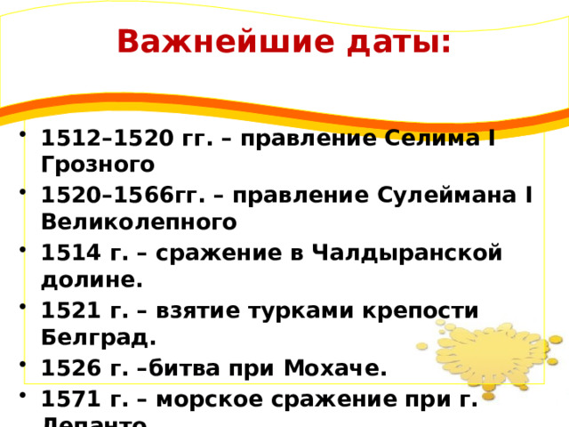 Важнейшие даты: 1512–1520 гг. – правление Селима I Грозного 1520–1566гг. – правление Сулеймана I Великолепного 1514 г. – сражение в Чалдыранской долине. 1521 г. – взятие турками крепости Белград. 1526 г. –битва при Мохаче. 1571 г. – морское сражение при г. Лепанто 