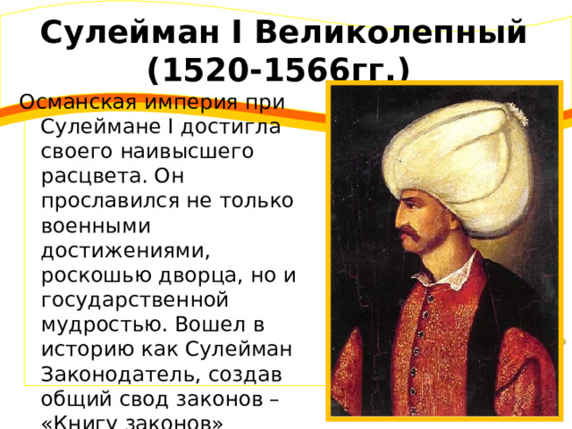 Сулейман I Великолепный (1520-1566гг.) Османская империя при Сулеймане I достигла своего наивысшего расцвета. Он прославился не только военными достижениями, роскошью дворца, но и государственной мудростью. Вошел в историю как Сулейман Законодатель, создав общий свод законов – «Книгу законов» 