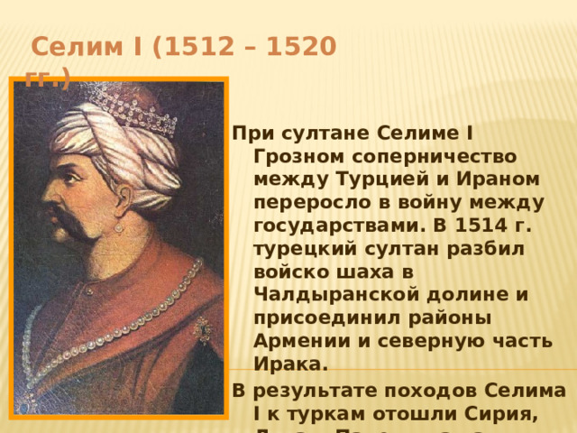  Селим I (1512 – 1520 гг.)   При султане Селиме I Грозном соперничество между Турцией и Ираном переросло в войну между государствами. В 1514 г. турецкий султан разбил войско шаха в Чалдыранской долине и присоединил районы Армении и северную часть Ирака. В результате походов Селима I к туркам отошли Сирия, Ливан, Палестина часть Северной Месопотамии, Египет и Хиджаз. 