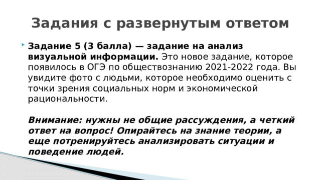 Задания с развернутым ответом Задание 5 (3 балла) — задание на анализ визуальной информации.  Это новое задание, которое появилось в ОГЭ по обществознанию 2021-2022 года. Вы увидите фото с людьми, которое необходимо оценить с точки зрения социальных норм и экономической рациональности.   Внимание: нужны не общие рассуждения, а четкий ответ на вопрос! Опирайтесь на знание теории, а еще потренируйтесь анализировать ситуации и поведение людей.  