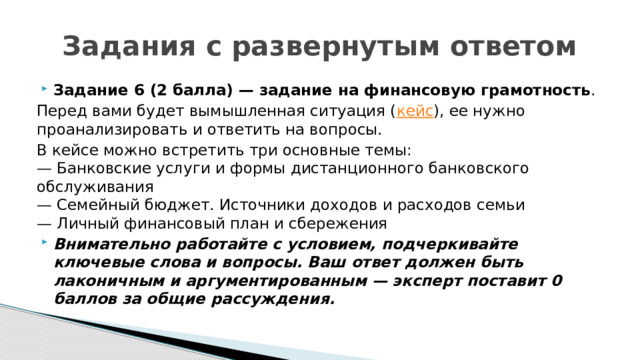 Задания с развернутым ответом Задание 6 (2 балла) — задание на финансовую грамотность .  Перед вами будет вымышленная ситуация ( кейс ), ее нужно проанализировать и ответить на вопросы. В кейсе можно встретить три основные темы:  — Банковские услуги и формы дистанционного банковского обслуживания  — Семейный бюджет. Источники доходов и расходов семьи  — Личный финансовый план и сбережения Внимательно работайте с условием, подчеркивайте ключевые слова и вопросы. Ваш ответ должен быть лаконичным и аргументированным — эксперт поставит 0 баллов за общие рассуждения.  