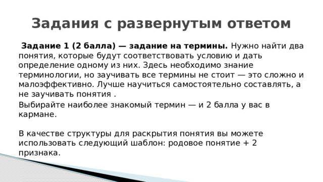 Задания с развернутым ответом   Задание 1 (2 балла) — задание на термины.  Нужно найти два понятия, которые будут соответствовать условию и дать определение одному из них. Здесь необходимо знание терминологии, но заучивать все термины не стоит — это сложно и малоэффективно. Лучше научиться самостоятельно составлять, а не заучивать понятия . Выбирайте наиболее знакомый термин — и 2 балла у вас в кармане.   В качестве структуры для раскрытия понятия вы можете использовать следующий шаблон: родовое понятие + 2 признака.  