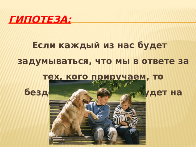 Гипотеза: Если каждый из нас будет задумываться, что мы в ответе за тех, кого приручаем, то бездомных животных будет на Земле меньше. 