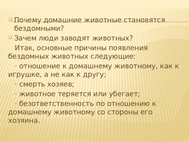 Почему домашние животные становятся  бездомными? Зачем люди заводят животных?  Итак, основные причины появления бездомных животных следующие:  · отношение к домашнему животному, как к игрушке, а не как к другу;  · смерть хозяев;  · животное теряется или убегает;  · безответственность по отношению к домашнему животному со стороны его хозяина. 