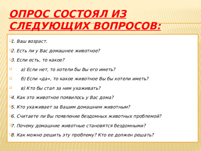 опрос состоял из следующих вопросов: 1. Ваш возраст. 2. Есть ли у Вас домашнее животное? 3. Если есть, то какое?  а) Если нет, то хотели бы Вы его иметь?  б) Если «да», то какое животное Вы бы хотели иметь?  в) Кто бы стал за ним ухаживать? 4. Как это животное появилось у Вас дома? 5. Кто ухаживает за Вашим домашним животным? 6. Считаете ли Вы появление бездомных животных проблемой? 7. Почему домашние животные становятся бездомными? 8. Как можно решить эту проблему? Кто ее должен решать? 