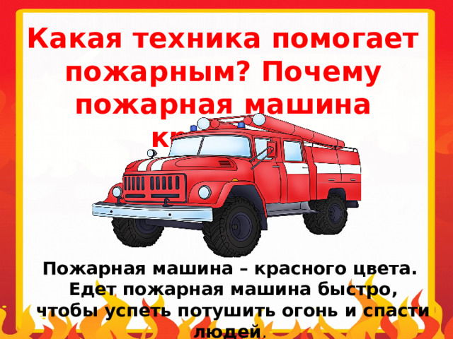 Какая техника помогает пожарным? Почему пожарная машина красная? Пожарная машина – красного цвета.  Едет пожарная машина быстро,  чтобы успеть потушить огонь и спасти людей . 