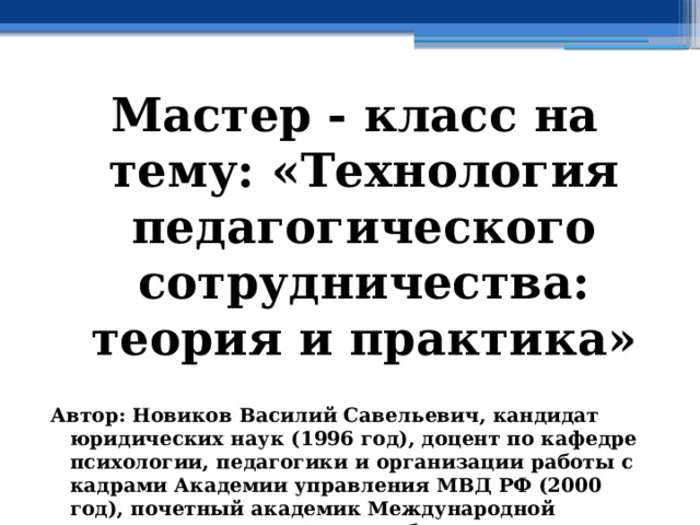 Мастер - класс на тему: «Технология педагогического сотрудничества: теория и практика»  Автор: Новиков Василий Савельевич, кандидат юридических наук (1996 год), доцент по кафедре психологии, педагогики и организации работы с кадрами Академии управления МВД РФ (2000 год), почетный академик Международной академии дополнительного образования по специальности «Педагогика» (2008 год), победитель конкурса на получение денежного поощрения лучшими учителями России (2009 год) , лауреат ежегодной премии Губернатора Московской области «Наше Подмосковье» (2016 год), учитель права и основ безопасности жизнедеятельности высшей категории (2002 год) 
